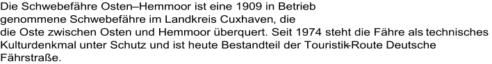 Die Schwebefähre Osten – Hemmoo r ist eine 1909 in Betrieb  genommene Schwebefähre im Landkreis Cuxhaven , die  die Oste zwischen Osten und Hemmoor überquert. Seit 1974 steht die Fähre als technisches  Kulturdenkmal unter Schut z und ist heute Bestandteil der Touristik - Route Deutsche  Fährstraße .